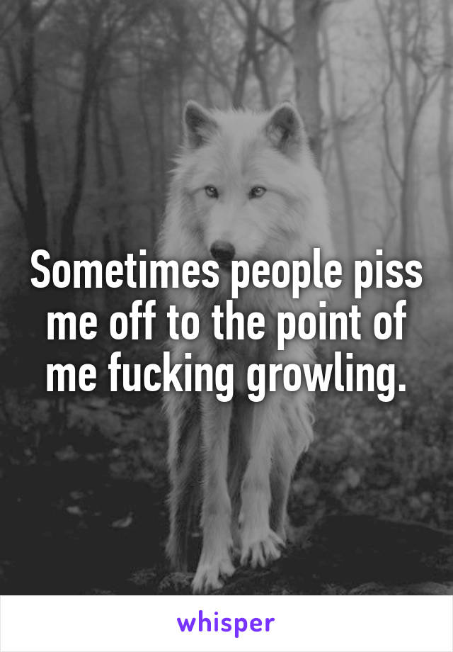 Sometimes people piss me off to the point of me fucking growling.