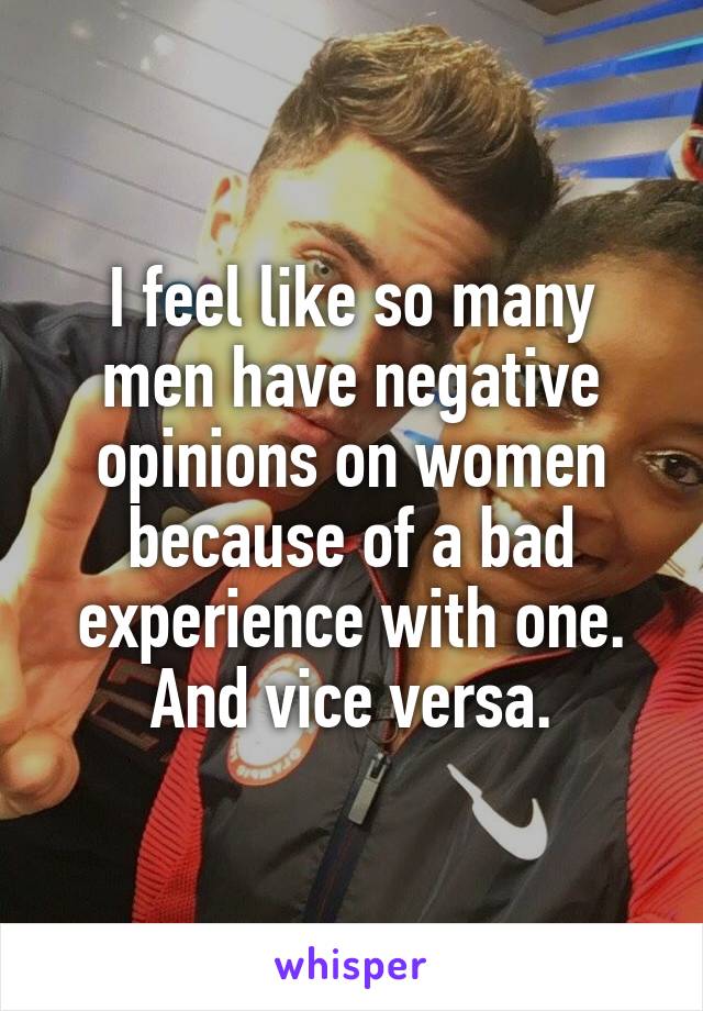 I feel like so many men have negative opinions on women because of a bad experience with one. And vice versa.