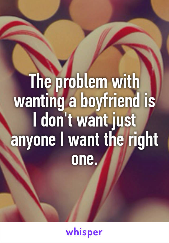 The problem with wanting a boyfriend is I don't want just anyone I want the right one.