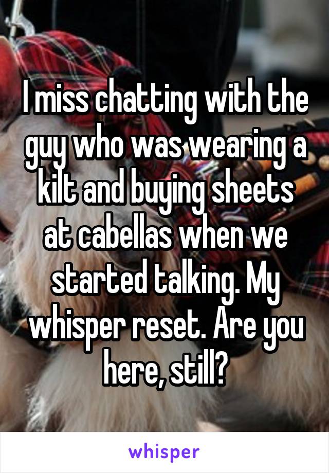 I miss chatting with the guy who was wearing a kilt and buying sheets at cabellas when we started talking. My whisper reset. Are you here, still?