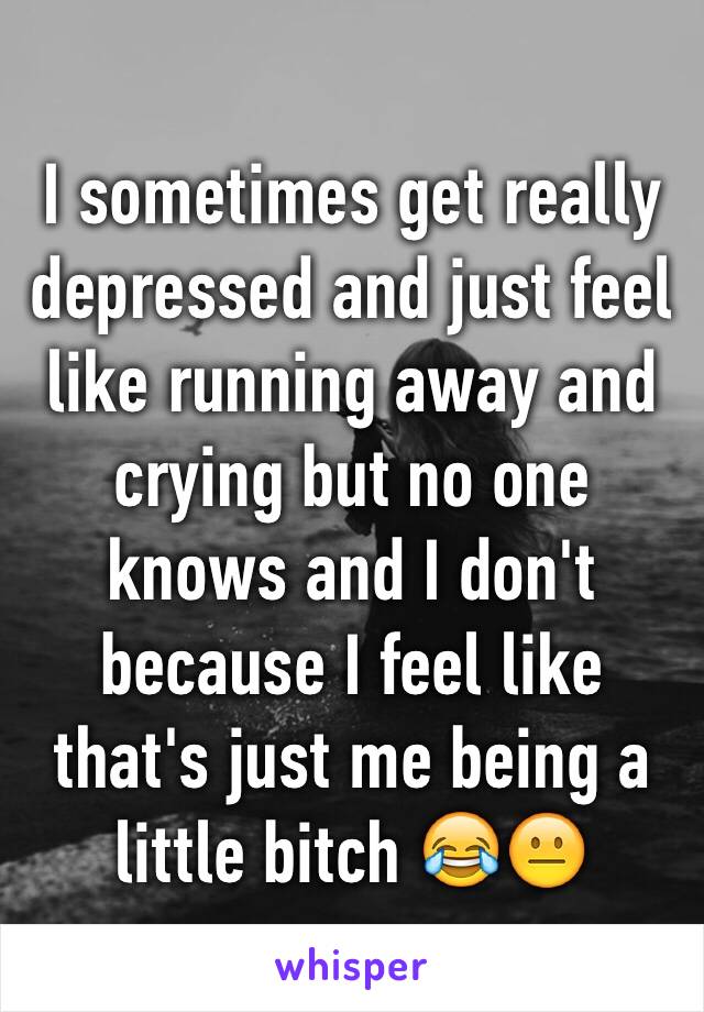 I sometimes get really depressed and just feel like running away and crying but no one knows and I don't because I feel like that's just me being a little bitch 😂😐