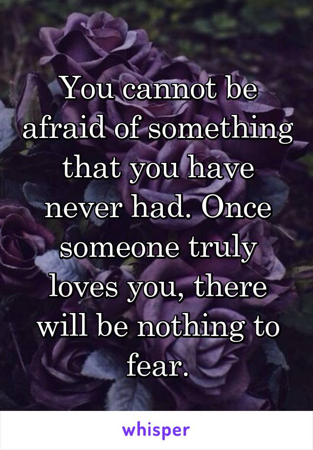 You cannot be afraid of something that you have never had. Once someone truly loves you, there will be nothing to fear.