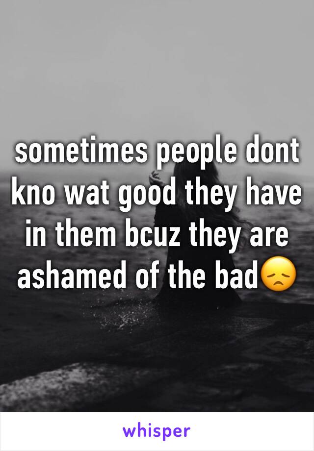 sometimes people dont kno wat good they have in them bcuz they are ashamed of the bad😞