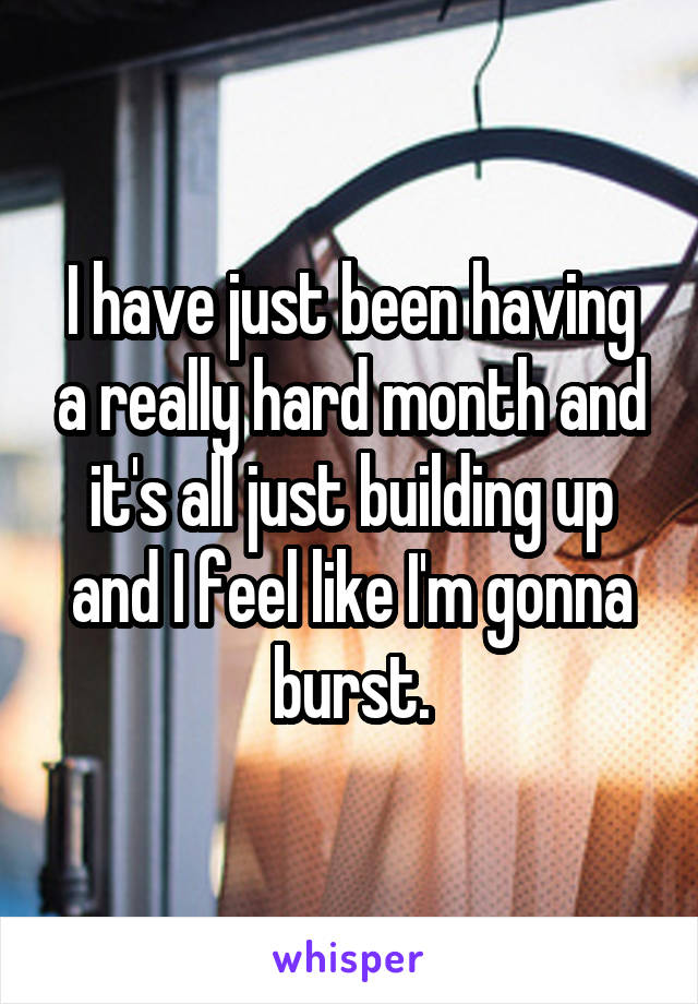 I have just been having a really hard month and it's all just building up and I feel like I'm gonna burst.