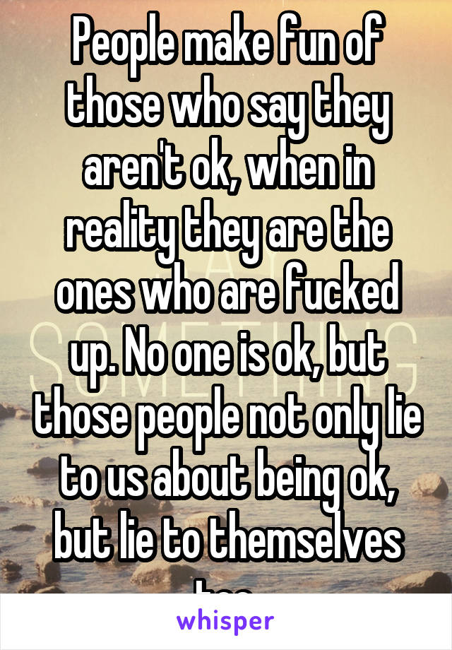 People make fun of those who say they aren't ok, when in reality they are the ones who are fucked up. No one is ok, but those people not only lie to us about being ok, but lie to themselves too.