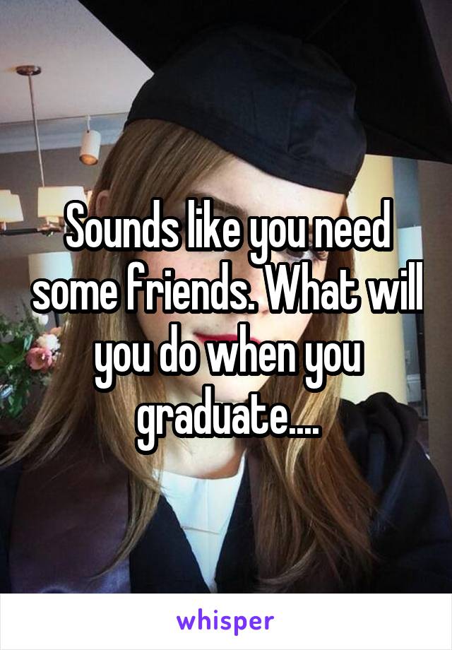 Sounds like you need some friends. What will you do when you graduate....