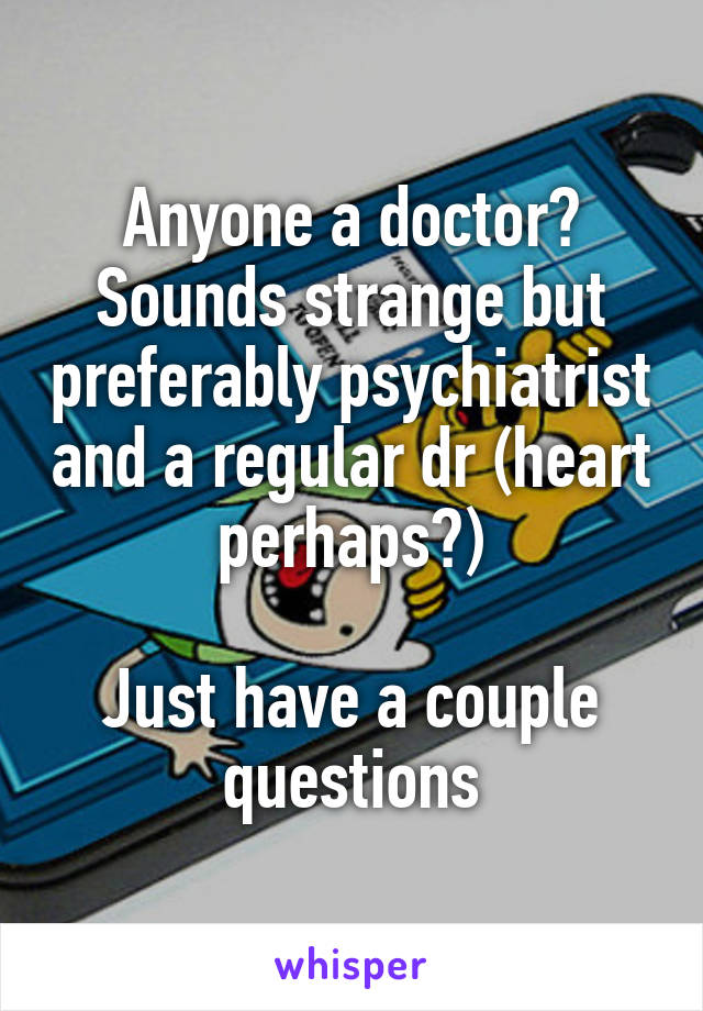 Anyone a doctor? Sounds strange but preferably psychiatrist and a regular dr (heart perhaps?)

Just have a couple questions