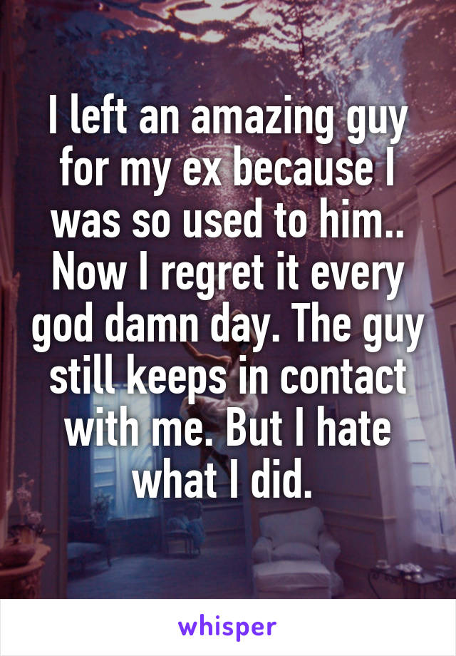 I left an amazing guy for my ex because I was so used to him.. Now I regret it every god damn day. The guy still keeps in contact with me. But I hate what I did. 
