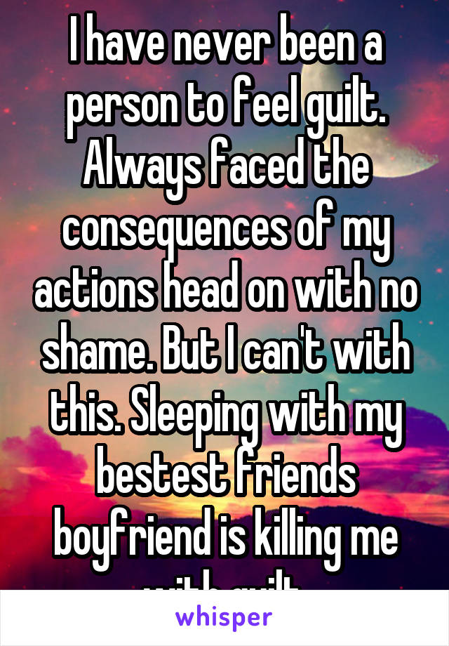 I have never been a person to feel guilt. Always faced the consequences of my actions head on with no shame. But I can't with this. Sleeping with my bestest friends boyfriend is killing me with guilt 