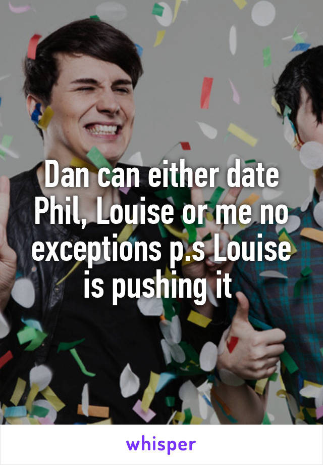 Dan can either date Phil, Louise or me no exceptions p.s Louise is pushing it 