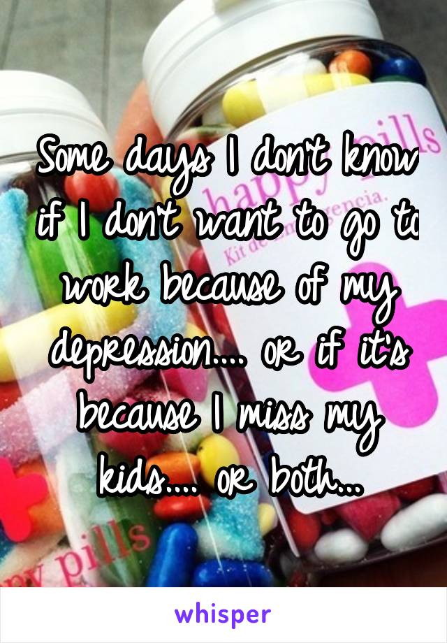 Some days I don't know if I don't want to go to work because of my depression.... or if it's because I miss my kids.... or both...