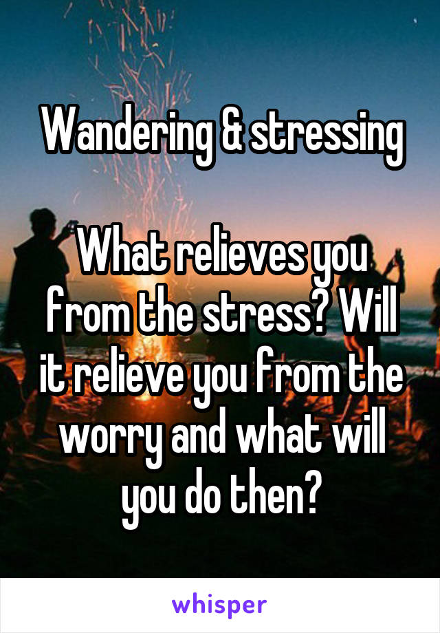 Wandering & stressing

What relieves you from the stress? Will it relieve you from the worry and what will you do then?