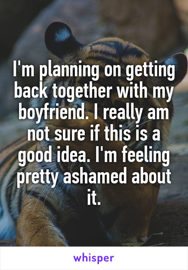 I'm planning on getting back together with my boyfriend. I really am not sure if this is a good idea. I'm feeling pretty ashamed about it.