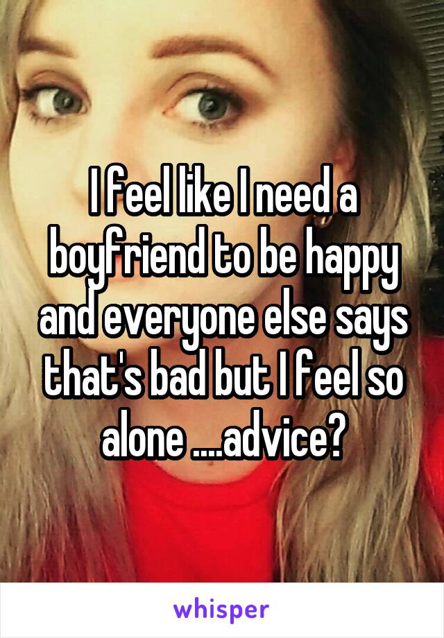 I feel like I need a boyfriend to be happy and everyone else says that's bad but I feel so alone ....advice?