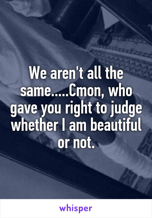 We aren't all the same.....Cmon, who gave you right to judge whether I am beautiful or not.