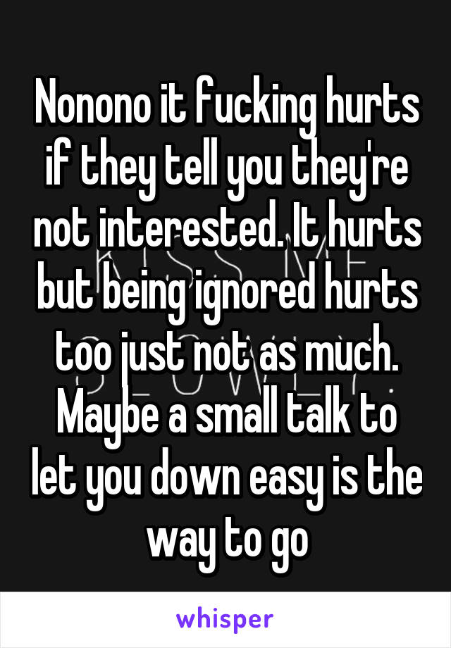 Nonono it fucking hurts if they tell you they're not interested. It hurts but being ignored hurts too just not as much. Maybe a small talk to let you down easy is the way to go