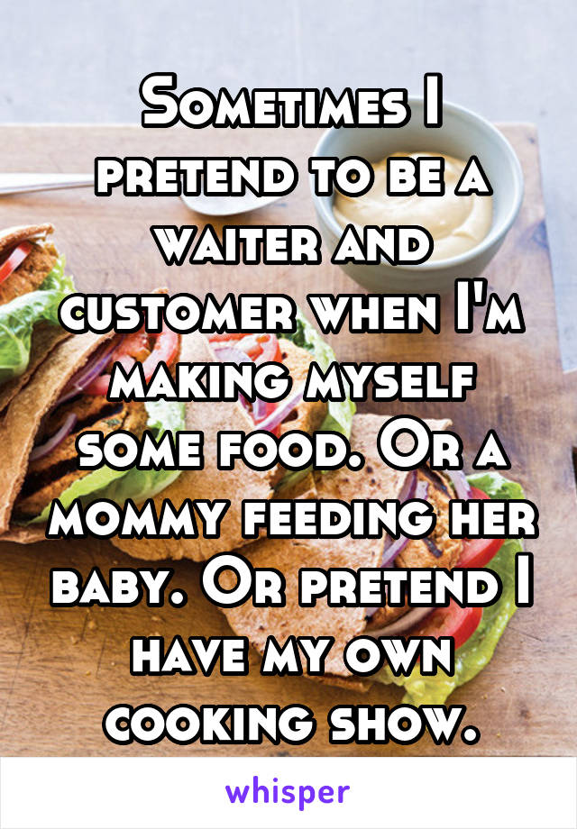 Sometimes I pretend to be a waiter and customer when I'm making myself some food. Or a mommy feeding her baby. Or pretend I have my own cooking show.