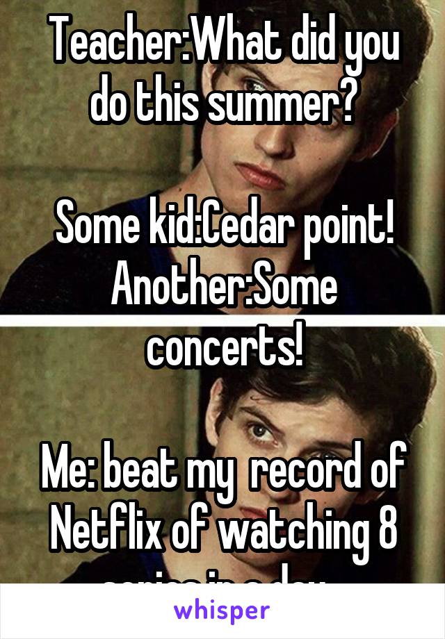 Teacher:What did you do this summer?

Some kid:Cedar point! Another:Some concerts!

Me: beat my  record of Netflix of watching 8 series in a day...