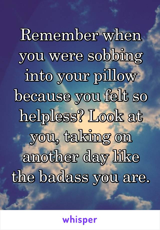 Remember when you were sobbing into your pillow because you felt so helpless? Look at you, taking on another day like the badass you are. 