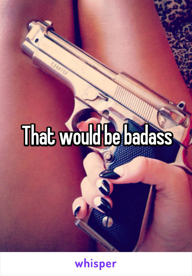 That would be badass