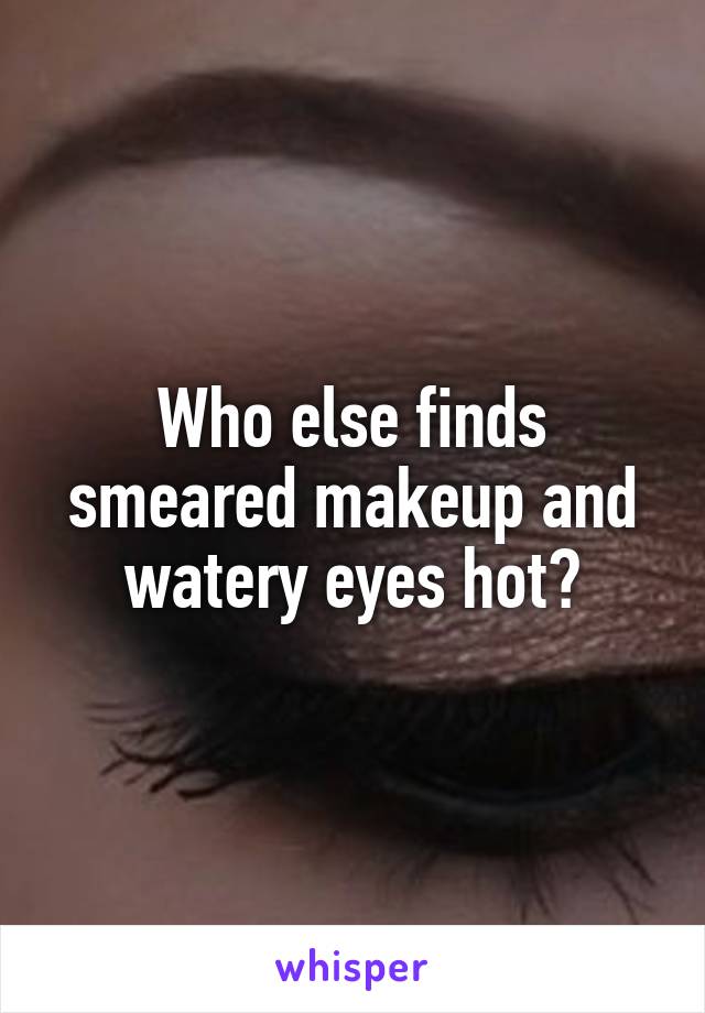 Who else finds smeared makeup and watery eyes hot?