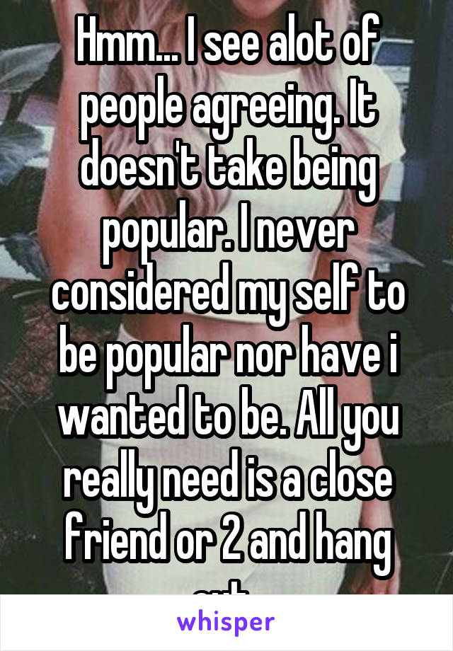 Hmm... I see alot of people agreeing. It doesn't take being popular. I never considered my self to be popular nor have i wanted to be. All you really need is a close friend or 2 and hang out..