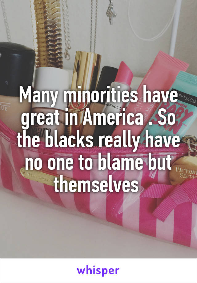 Many minorities have great in America . So the blacks really have no one to blame but themselves 