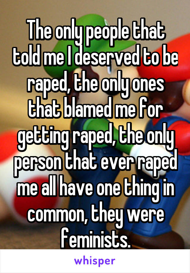 The only people that told me I deserved to be raped, the only ones that blamed me for getting raped, the only person that ever raped me all have one thing in common, they were feminists.