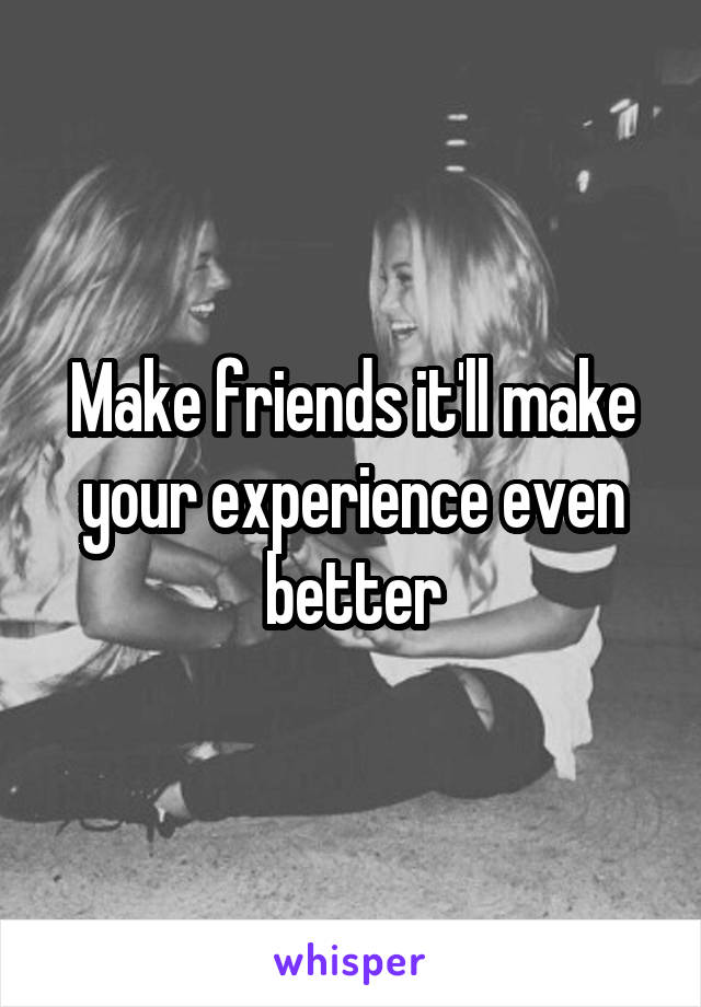 Make friends it'll make your experience even better