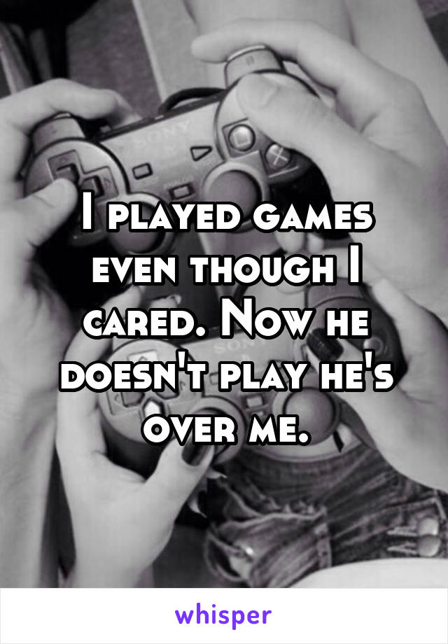 I played games even though I cared. Now he doesn't play he's over me.