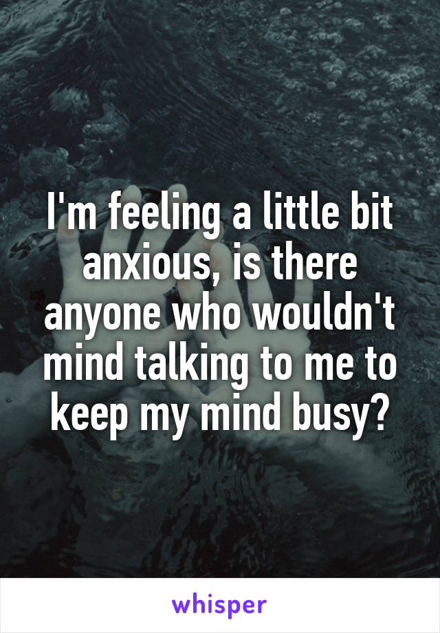 I'm feeling a little bit anxious, is there anyone who wouldn't mind talking to me to keep my mind busy?