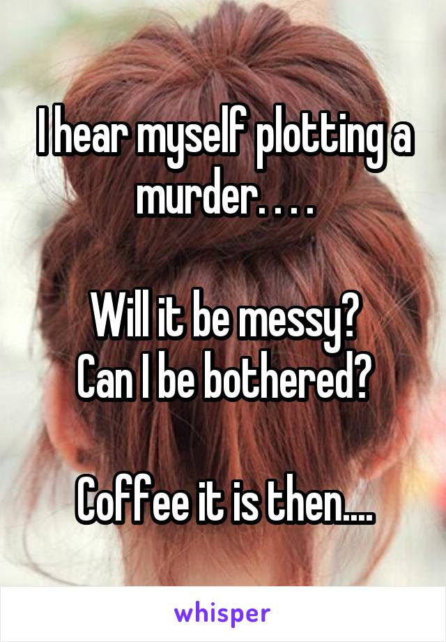 I hear myself plotting a murder. . . .

Will it be messy?
Can I be bothered?

Coffee it is then....