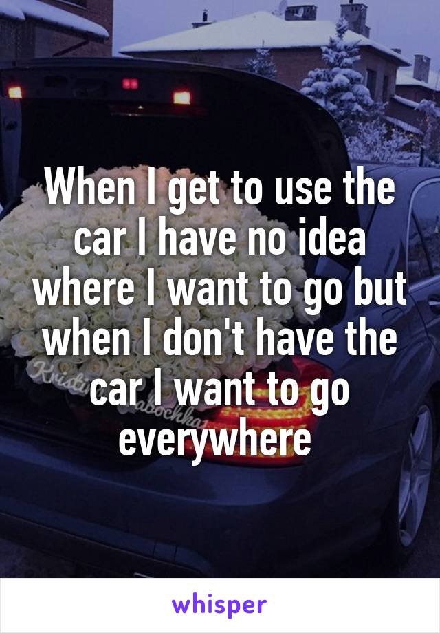 When I get to use the car I have no idea where I want to go but when I don't have the car I want to go everywhere 