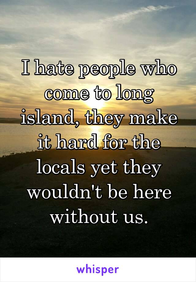 I hate people who come to long island, they make it hard for the locals yet they wouldn't be here without us.