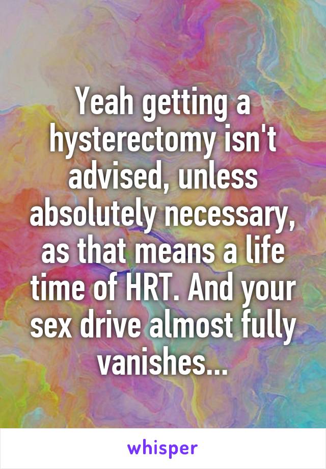 Yeah getting a hysterectomy isn't advised, unless absolutely necessary, as that means a life time of HRT. And your sex drive almost fully vanishes...