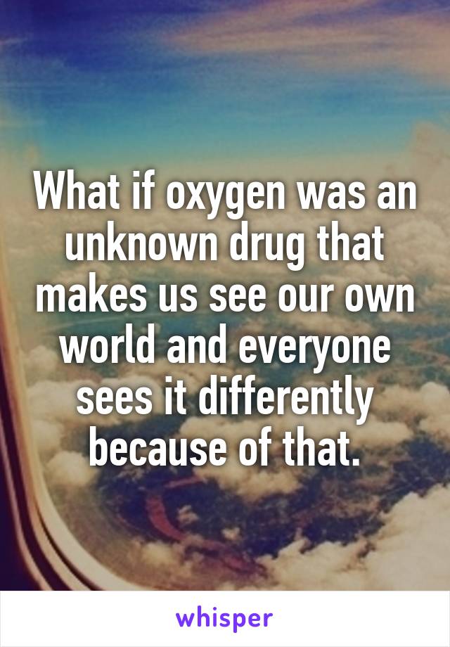 What if oxygen was an unknown drug that makes us see our own world and everyone sees it differently because of that.