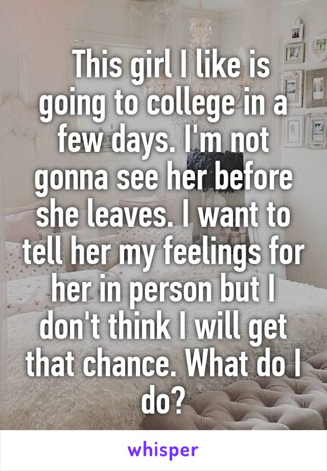   This girl I like is going to college in a few days. I'm not gonna see her before she leaves. I want to tell her my feelings for her in person but I don't think I will get that chance. What do I do?