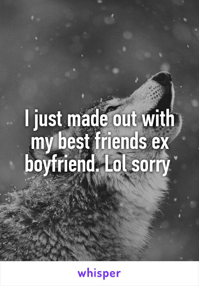 I just made out with my best friends ex boyfriend. Lol sorry 