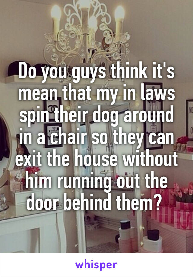 Do you guys think it's mean that my in laws spin their dog around in a chair so they can exit the house without him running out the door behind them? 