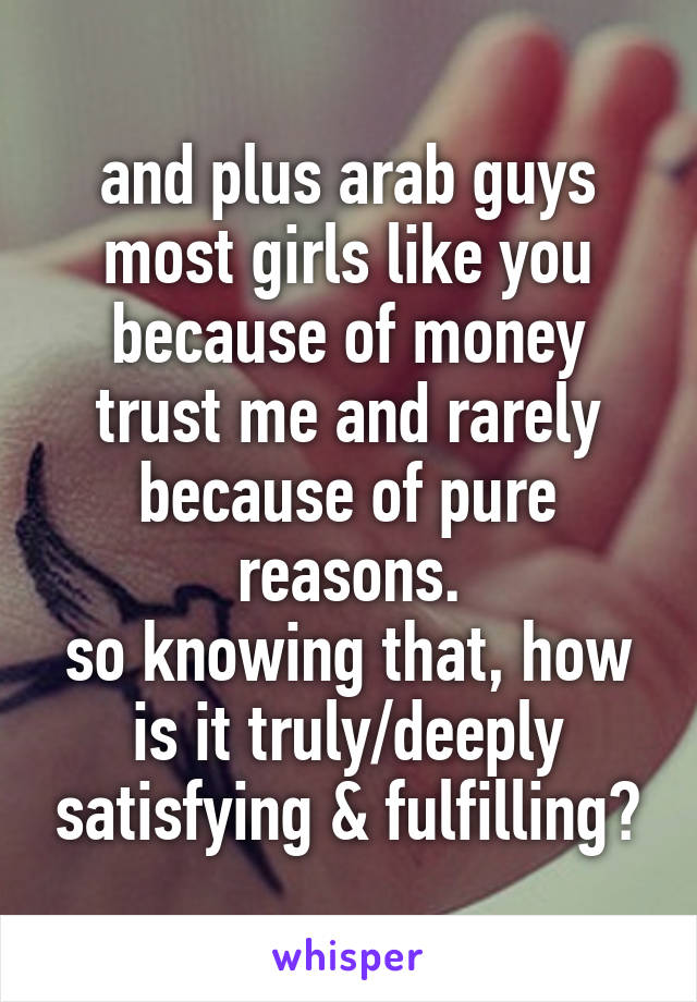 and plus arab guys most girls like you because of money trust me and rarely because of pure reasons.
so knowing that, how is it truly/deeply satisfying & fulfilling?