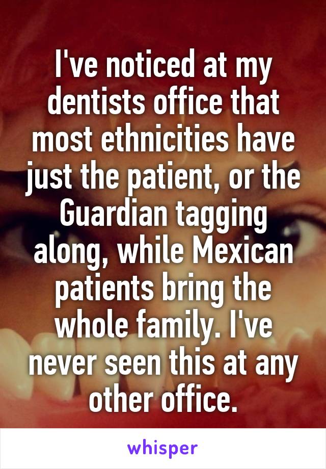 I've noticed at my dentists office that most ethnicities have just the patient, or the Guardian tagging along, while Mexican patients bring the whole family. I've never seen this at any other office.