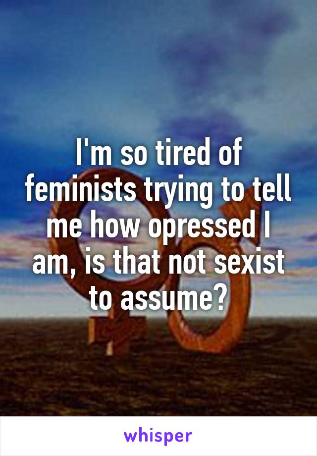 I'm so tired of feminists trying to tell me how opressed I am, is that not sexist to assume?