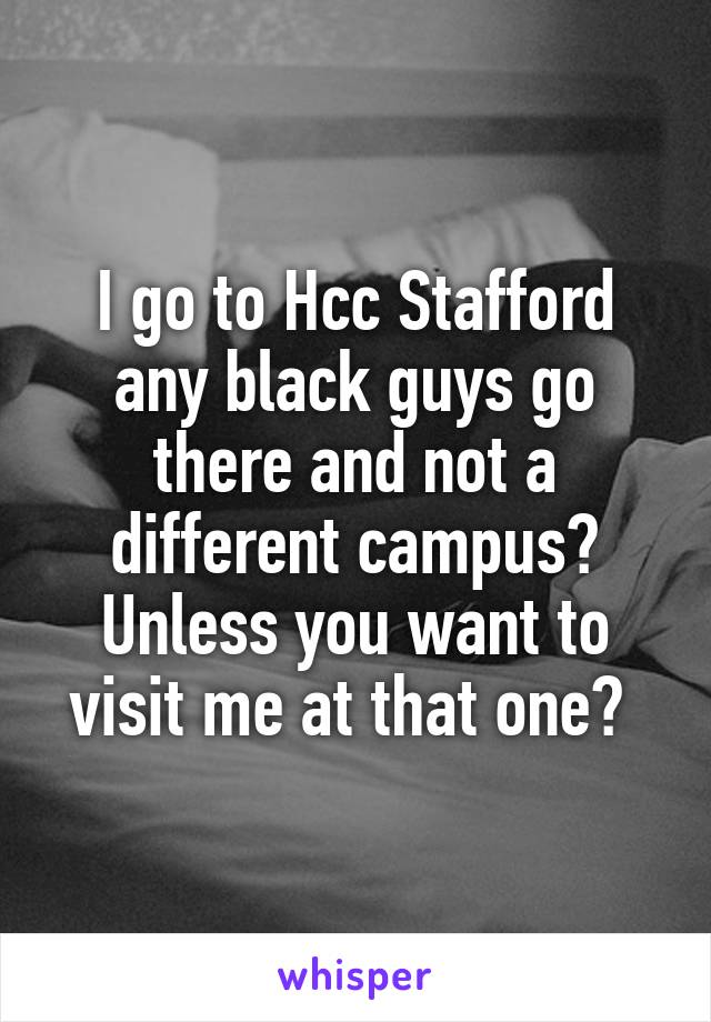 I go to Hcc Stafford any black guys go there and not a different campus? Unless you want to visit me at that one? 