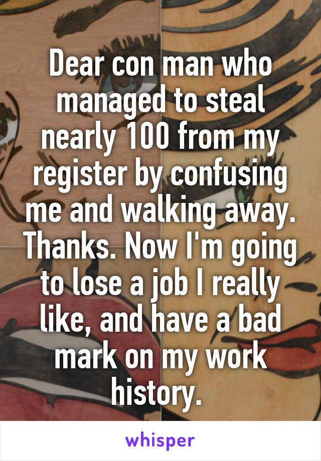 Dear con man who managed to steal nearly 100 from my register by confusing me and walking away. Thanks. Now I'm going to lose a job I really like, and have a bad mark on my work history. 