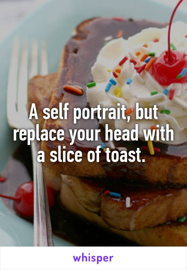 A self portrait, but replace your head with a slice of toast. 