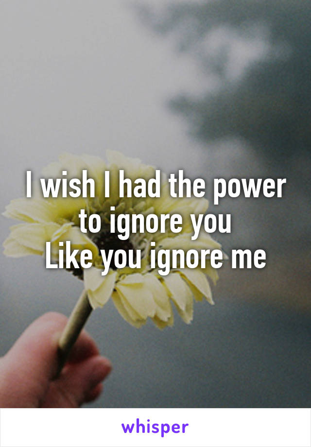 I wish I had the power to ignore you
Like you ignore me