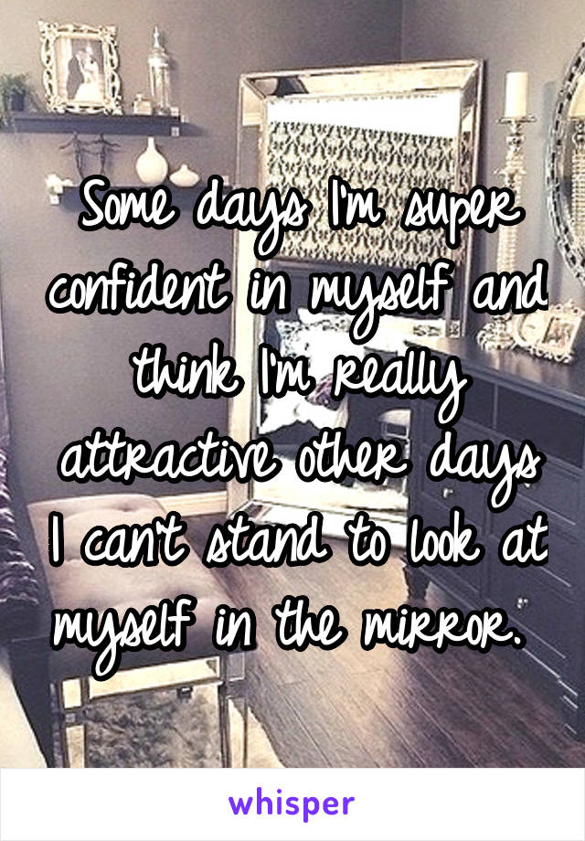 Some days I'm super confident in myself and think I'm really attractive other days I can't stand to look at myself in the mirror. 