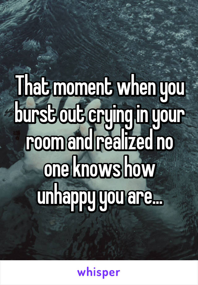 That moment when you burst out crying in your room and realized no one knows how unhappy you are...