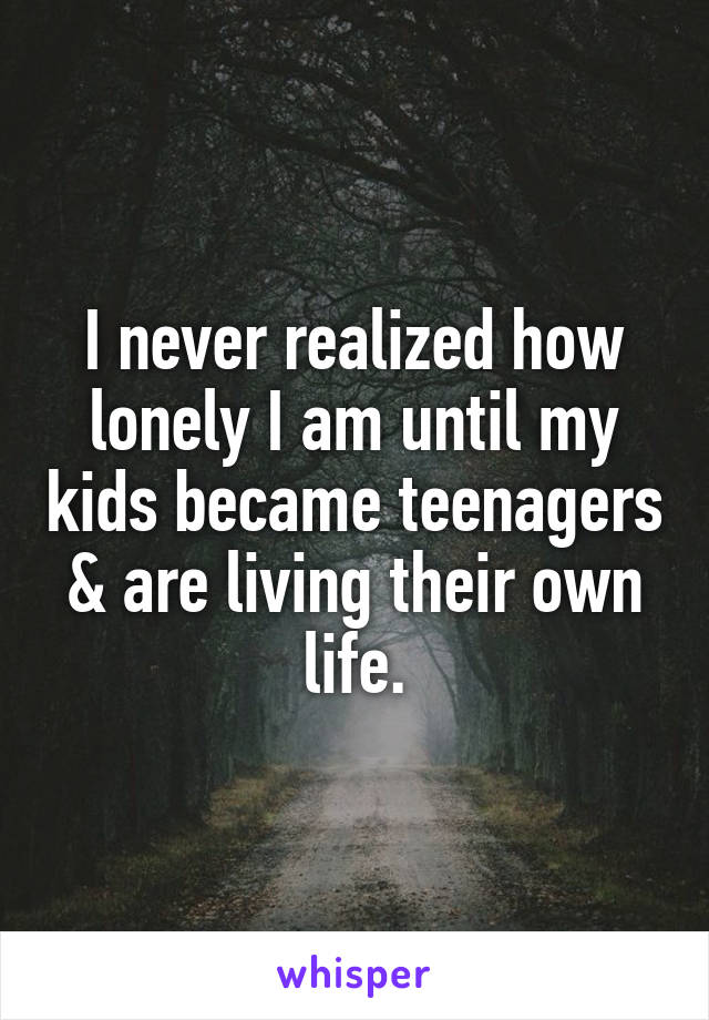 I never realized how lonely I am until my kids became teenagers & are living their own life.