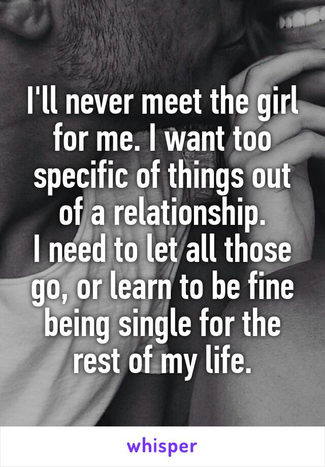 I'll never meet the girl for me. I want too specific of things out of a relationship.
I need to let all those go, or learn to be fine being single for the rest of my life.